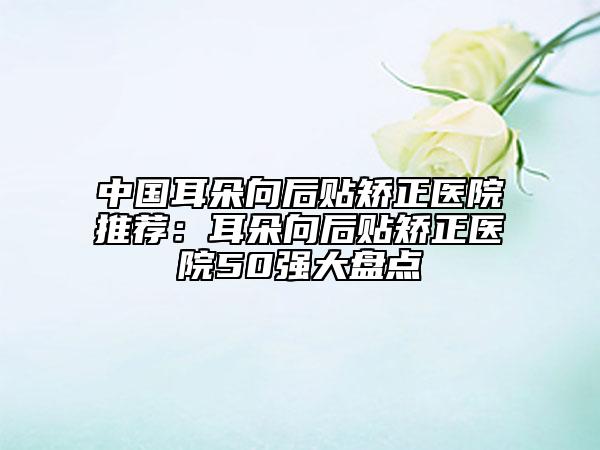 中国耳朵向后贴矫正医院推荐：耳朵向后贴矫正医院50强大盘点