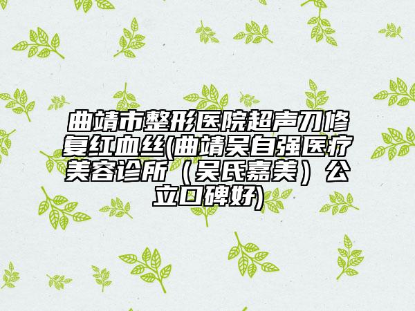 曲靖市整形医院超声刀修复红血丝(曲靖吴自强医疗美容诊所（吴氏嘉美）公立口碑好)