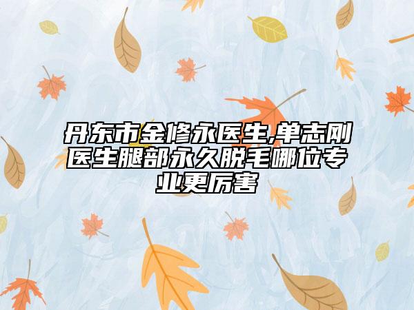 丹东市金修永医生,单志刚医生腿部永久脱毛哪位专业更厉害