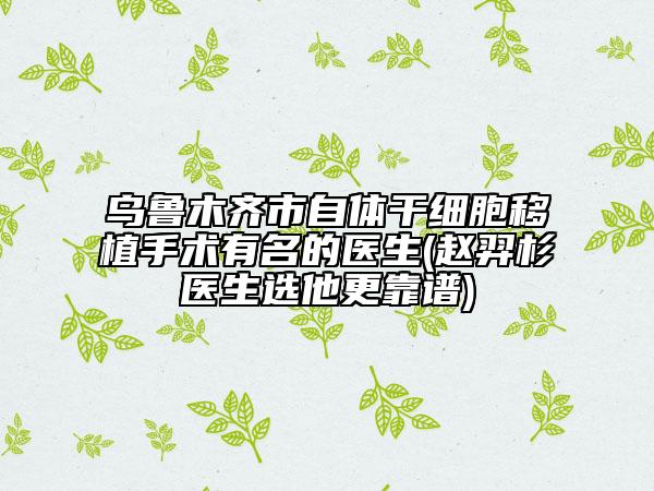 乌鲁木齐市自体干细胞移植手术有名的医生(赵羿杉医生选他更靠谱)