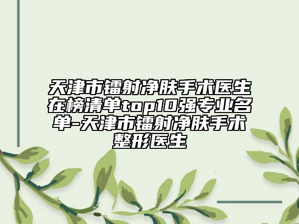 天津市镭射净肤手术医生在榜清单top10强专业名单-天津市镭射净肤手术整形医生