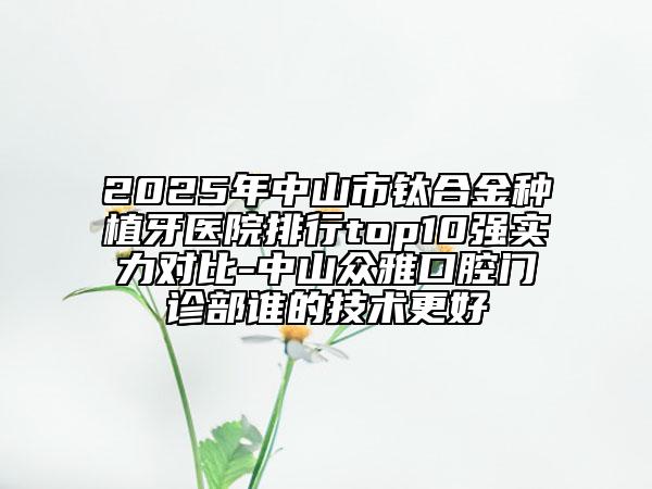 2025年中山市钛合金种植牙医院排行top10强实力对比-中山众雅口腔门诊部谁的技术更好