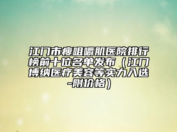 江门市瘦咀嚼肌医院排行榜前十位名单发布（江门博纳医疗美容等实力入选-附价格）