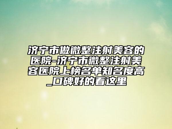 济宁市做微整注射美容的医院-济宁市微整注射美容医院上榜名单知名度高_口碑好的看这里