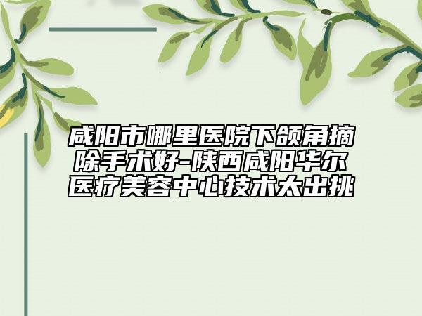 咸阳市哪里医院下颌角摘除手术好-陕西咸阳华尔医疗美容中心技术太出挑