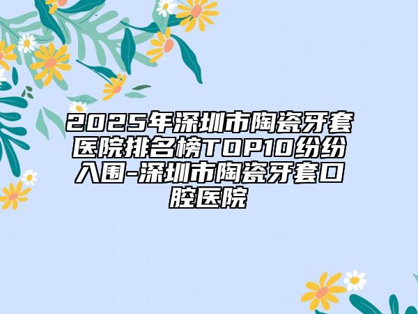 2025年深圳市陶瓷牙套医院排名榜TOP10纷纷入围-深圳市陶瓷牙套口腔医院