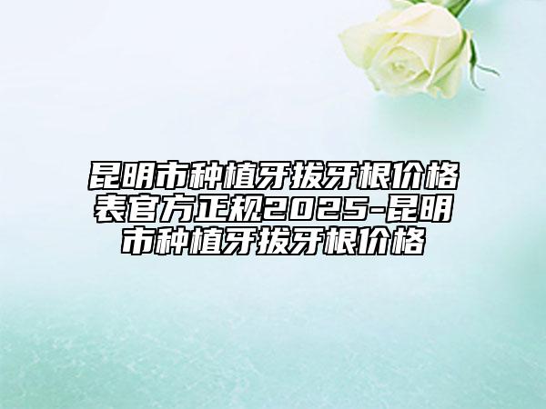 昆明市种植牙拔牙根价格表官方正规2025-昆明市种植牙拔牙根价格