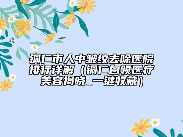 铜仁市人中皱纹去除医院排行详解（铜仁白领医疗美容揭晓_一键收藏）