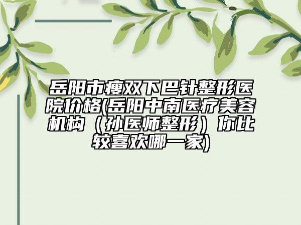 岳阳市瘦双下巴针整形医院价格(岳阳中南医疗美容机构（孙医师整形）你比较喜欢哪一家)