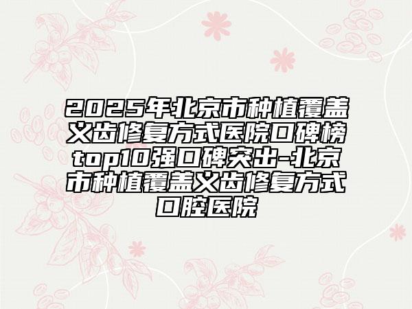 2025年北京市种植覆盖义齿修复方式医院口碑榜top10强口碑突出-北京市种植覆盖义齿修复方式口腔医院
