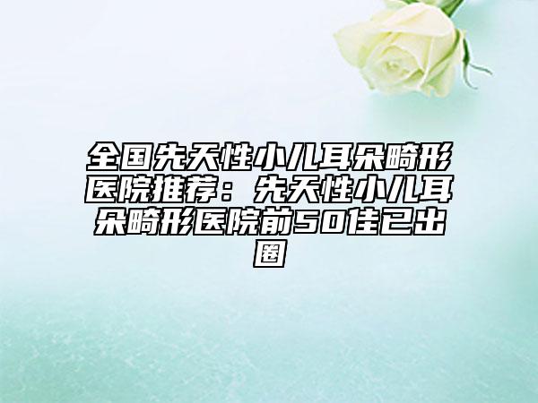 全国先天性小儿耳朵畸形医院推荐：先天性小儿耳朵畸形医院前50佳已出圈