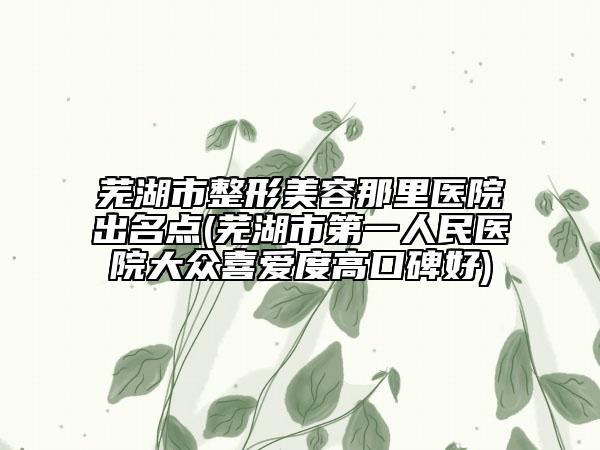 芜湖市整形美容那里医院出名点(芜湖市第一人民医院大众喜爱度高口碑好)