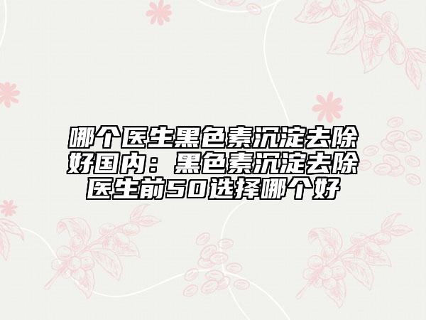 哪个医生黑色素沉淀去除好国内：黑色素沉淀去除医生前50选择哪个好