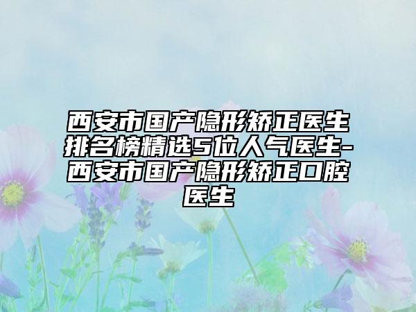 西安市国产隐形矫正医生排名榜精选5位人气医生-西安市国产隐形矫正口腔医生