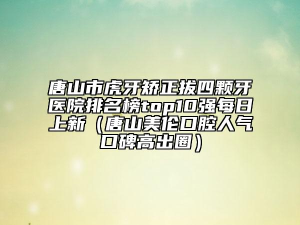 唐山市虎牙矫正拔四颗牙医院排名榜top10强每日上新（唐山美伦口腔人气口碑高出圈）