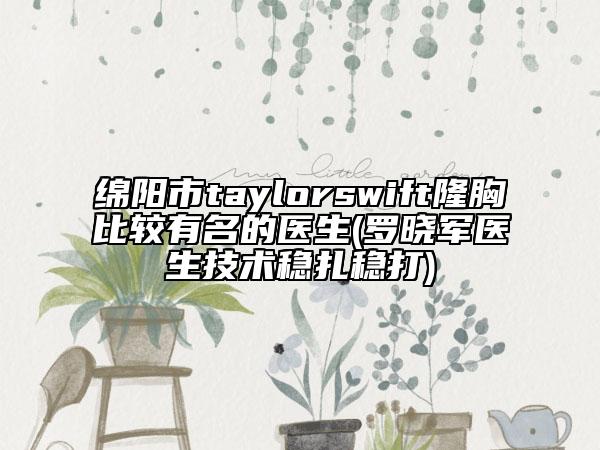 绵阳市taylorswift隆胸比较有名的医生(罗晓军医生技术稳扎稳打)
