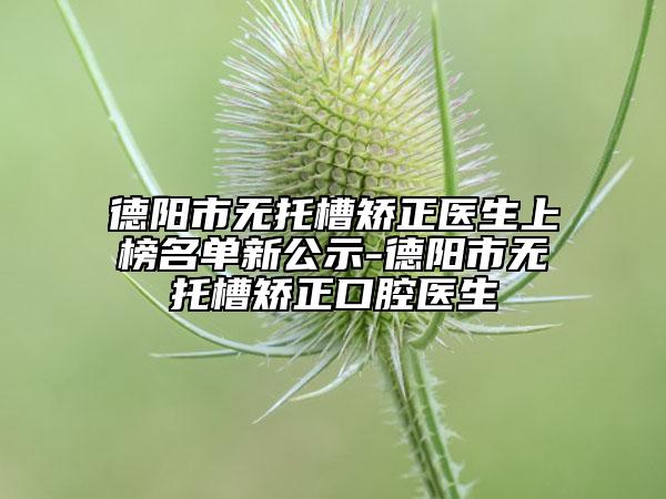 德阳市无托槽矫正医生上榜名单新公示-德阳市无托槽矫正口腔医生