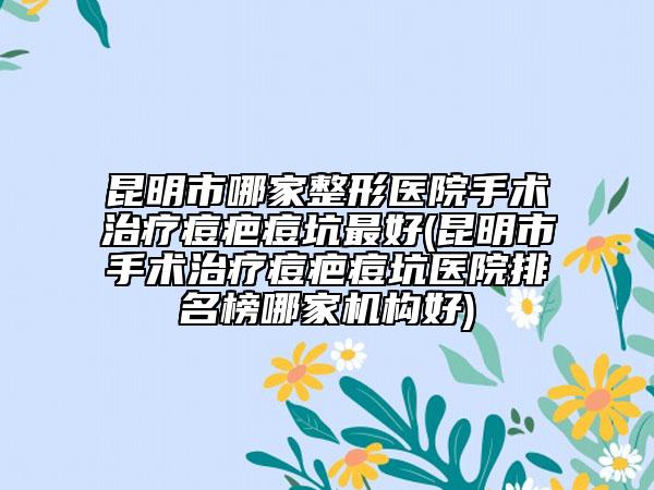 昆明市哪家整形医院手术治疗痘疤痘坑最好(昆明市手术治疗痘疤痘坑医院排名榜哪家机构好)