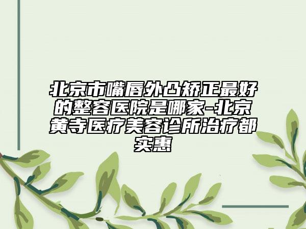 北京市嘴唇外凸矫正最好的整容医院是哪家-北京黄寺医疗美容诊所治疗都实惠