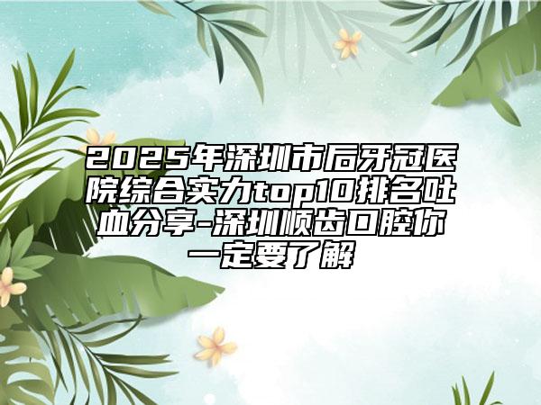 2025年深圳市后牙冠医院综合实力top10排名吐血分享-深圳顺齿口腔你一定要了解