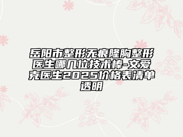 岳阳市整形无痕隆胸整形医生哪几位技术棒-文爱克医生2025价格表清单透明
