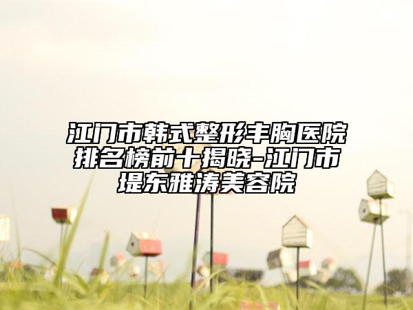 江门市韩式整形丰胸医院排名榜前十揭晓-江门市堤东雅涛美容院