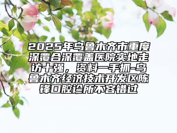 2025年乌鲁木齐市重度深覆合深覆盖医院实地走访十强，资料一手抓-乌鲁木齐经济技术开发区陈锋口腔诊所不容错过