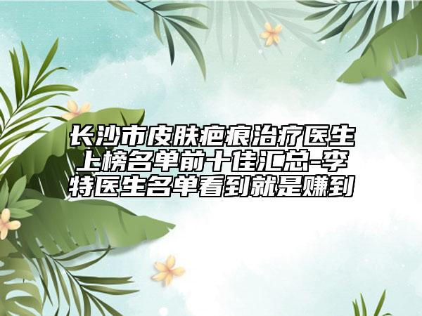 长沙市皮肤疤痕治疗医生上榜名单前十佳汇总-李特医生名单看到就是赚到