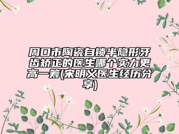 周口市陶瓷自锁半隐形牙齿矫正的医生哪个实力更高一筹(宋明义医生经历分享)