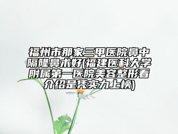 福州市那家三甲医院鼻中隔隆鼻术好(福建医科大学附属第一医院美容整形看介绍是凭实力上榜)