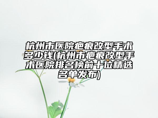 杭州市医院疤痕改型手术多少钱(杭州市疤痕改型手术医院排名榜前十位精选名单发布)