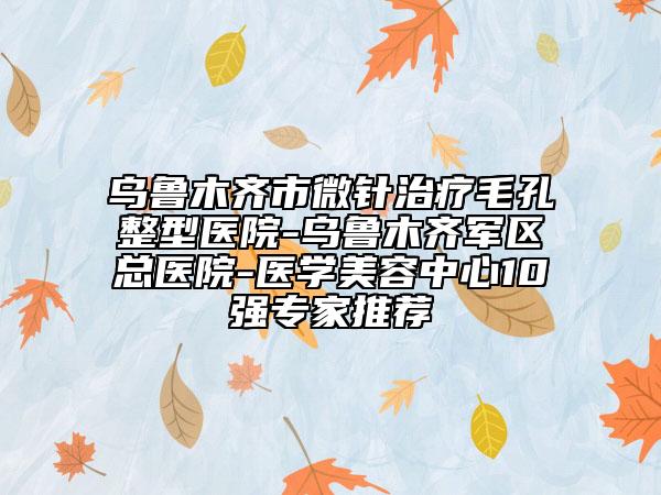乌鲁木齐市微针治疗毛孔整型医院-乌鲁木齐军区总医院-医学美容中心10强专家推荐