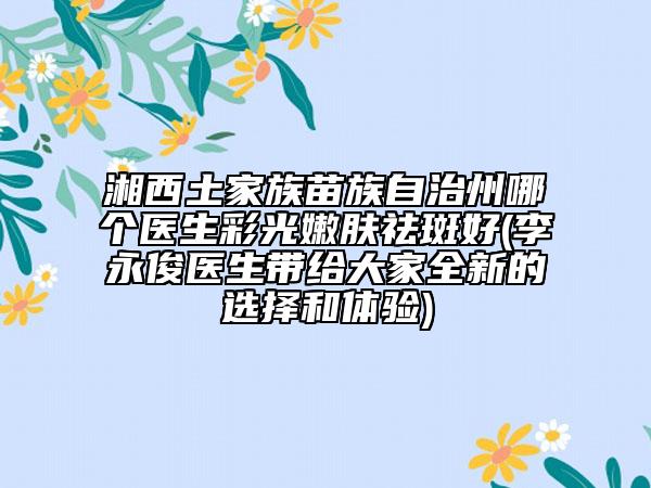 湘西土家族苗族自治州哪个医生彩光嫩肤祛斑好(李永俊医生带给大家全新的选择和体验)