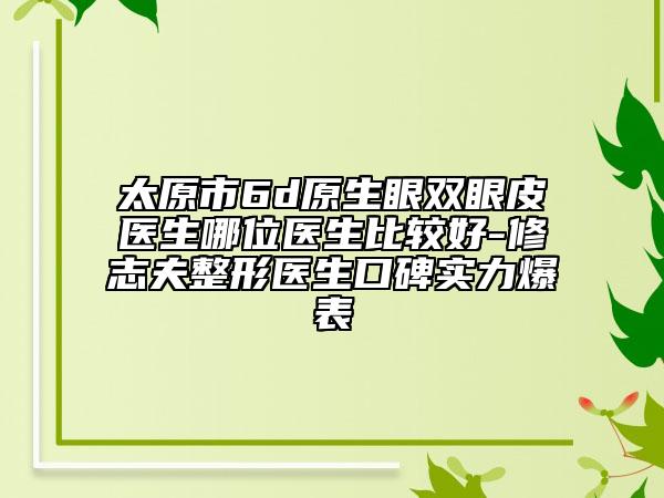 太原市6d原生眼双眼皮医生哪位医生比较好-修志夫整形医生口碑实力爆表