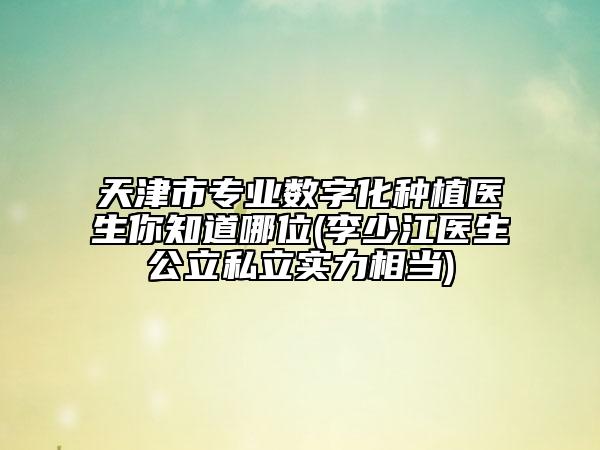 天津市专业数字化种植医生你知道哪位(李少江医生公立私立实力相当)