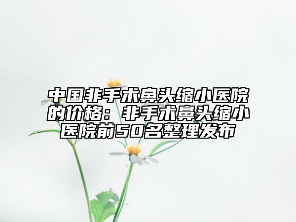 中国非手术鼻头缩小医院的价格：非手术鼻头缩小医院前50名整理发布
