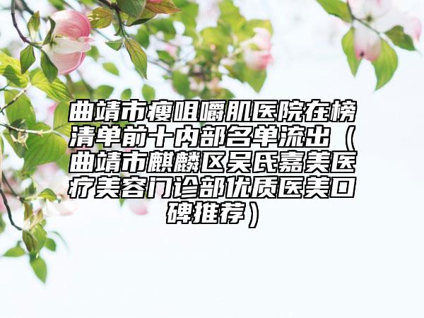 曲靖市瘦咀嚼肌医院在榜清单前十内部名单流出（曲靖市麒麟区吴氏嘉美医疗美容门诊部优质医美口碑推荐）