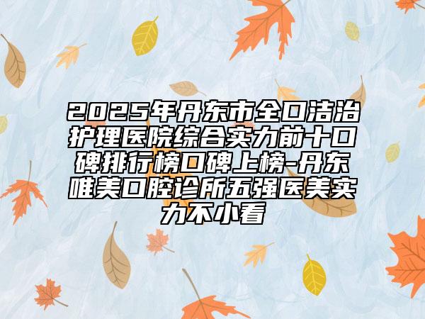 2025年丹东市全口洁治护理医院综合实力前十口碑排行榜口碑上榜-丹东唯美口腔诊所五强医美实力不小看