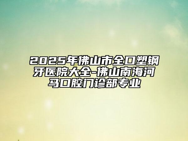 2025年佛山市全口塑钢牙医院大全-佛山南海河马口腔门诊部专业
