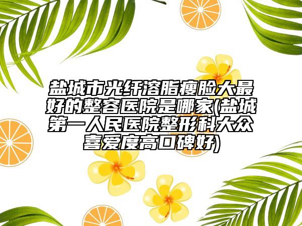 盐城市光纤溶脂瘦脸大最好的整容医院是哪家(盐城第一人民医院整形科大众喜爱度高口碑好)