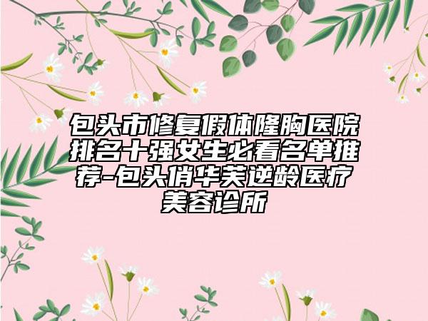 包头市修复假体隆胸医院排名十强女生必看名单推荐-包头俏华芙逆龄医疗美容诊所