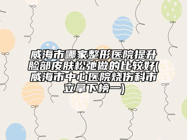 威海市哪家整形医院提升脸部皮肤松弛做的比较好(威海市中心医院烧伤科市立拿下榜一)