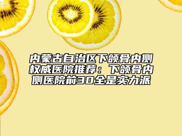 内蒙古自治区下颌骨内侧权威医院推荐：下颌骨内侧医院前30全是实力派