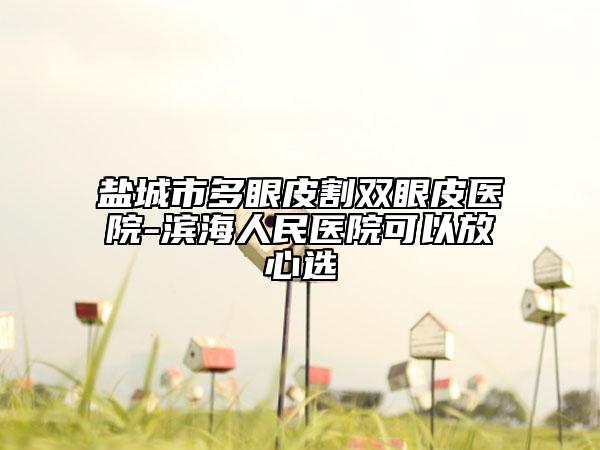 盐城市多眼皮割双眼皮医院-滨海人民医院可以放心选