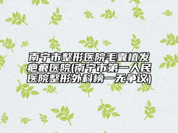 南宁市整形医院毛囊植发疤痕医院(南宁市第一人民医院整形外科榜一无争议)