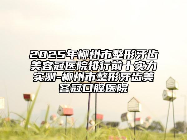 2025年柳州市整形牙齿美容冠医院排行前十实力实测-柳州市整形牙齿美容冠口腔医院
