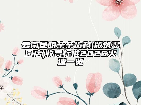 云南昆明亲亲齿科(版筑翠园店)收费标准2025火速一览