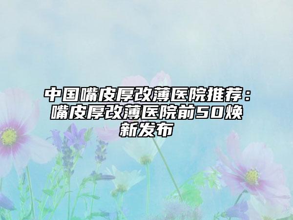 中国嘴皮厚改薄医院推荐：嘴皮厚改薄医院前50焕新发布