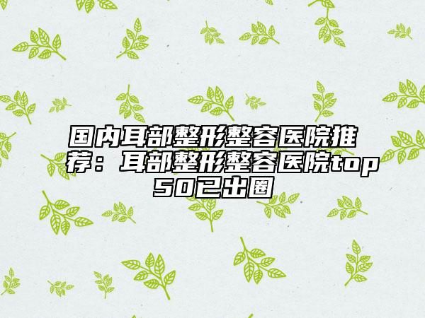 国内耳部整形整容医院推荐：耳部整形整容医院top50已出圈