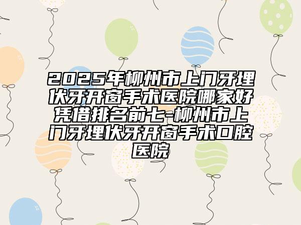 2025年柳州市上门牙埋伏牙开窗手术医院哪家好凭借排名前七-柳州市上门牙埋伏牙开窗手术口腔医院